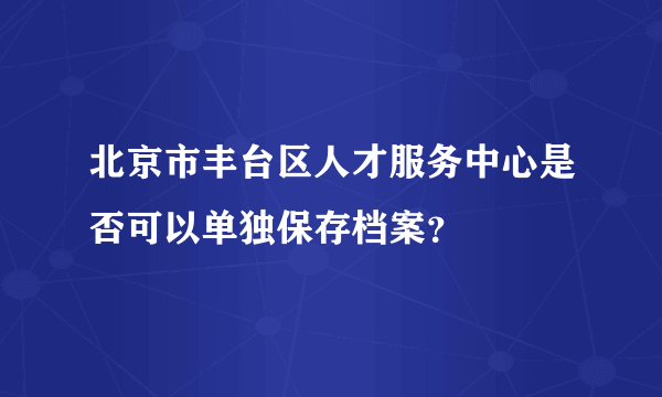 北京市丰台区人才服务中心是否可以单独保存档案？