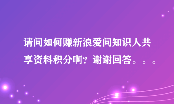 请问如何赚新浪爱问知识人共享资料积分啊？谢谢回答。。。