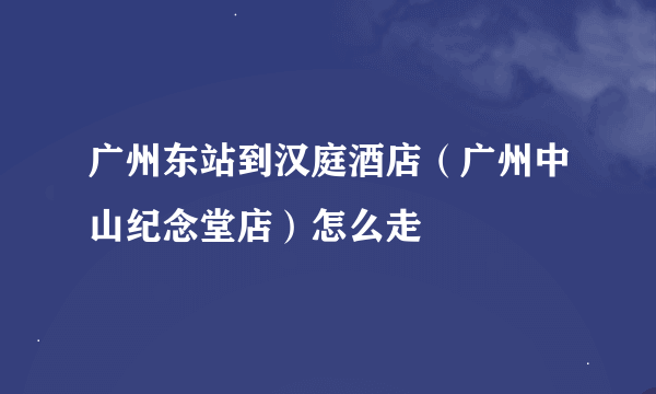 广州东站到汉庭酒店（广州中山纪念堂店）怎么走