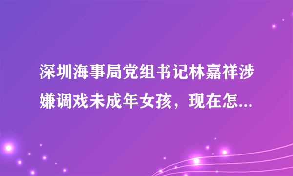 深圳海事局党组书记林嘉祥涉嫌调戏未成年女孩，现在怎么处理了？