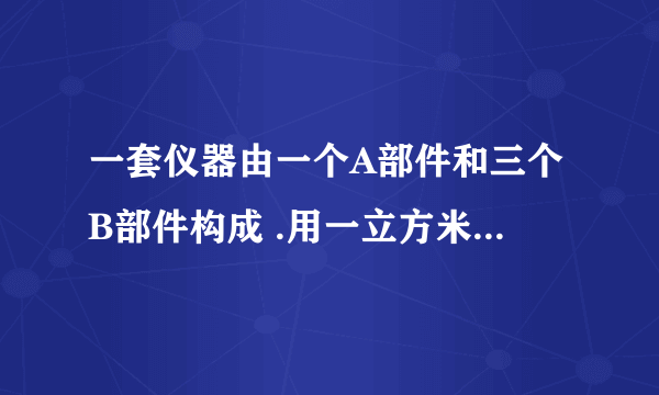 一套仪器由一个A部件和三个B部件构成 .用一立方米钢管可以做40个A部件或24O个B部件