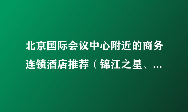 北京国际会议中心附近的商务连锁酒店推荐（锦江之星、如家等），越近越好