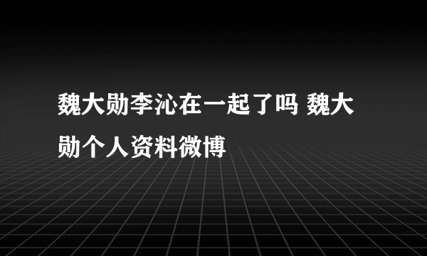 魏大勋李沁在一起了吗 魏大勋个人资料微博