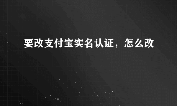 要改支付宝实名认证，怎么改