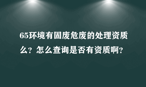 65环境有固废危废的处理资质么？怎么查询是否有资质啊？