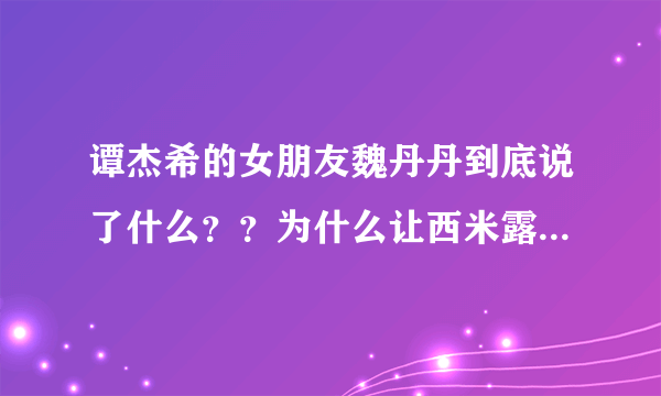 谭杰希的女朋友魏丹丹到底说了什么？？为什么让西米露内么气愤？