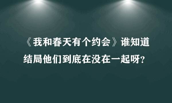 《我和春天有个约会》谁知道结局他们到底在没在一起呀？