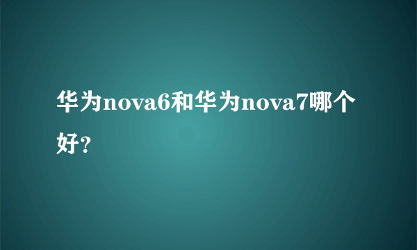 华为nova6和华为nova7哪个好？