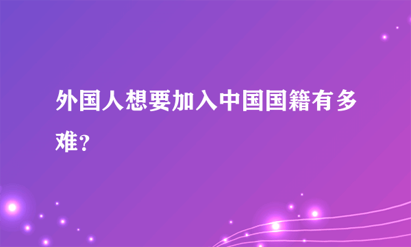 外国人想要加入中国国籍有多难？